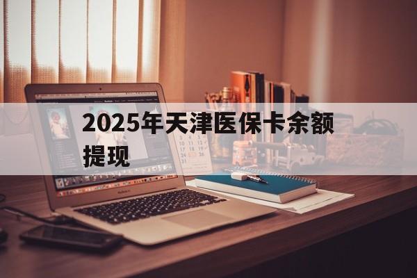 安岳最新2025年天津医保卡余额提现方法分析(最方便真实的安岳2025年天津医保卡余额提现多少方法)